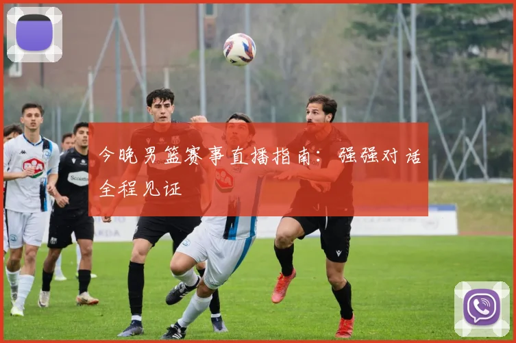 今晚男篮赛事直播指南:强强对话全程见证