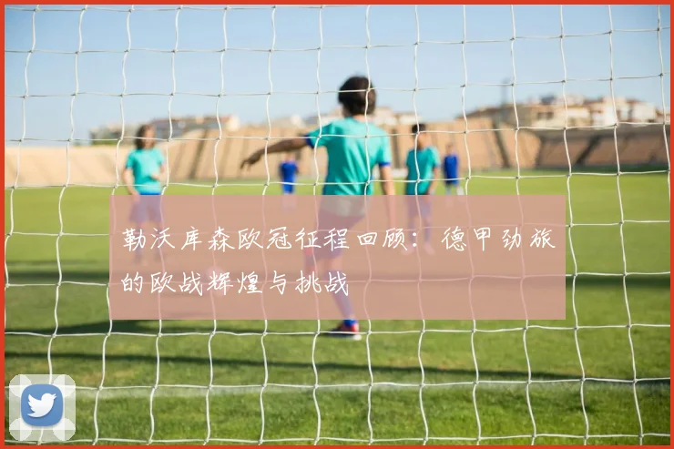 勒沃库森欧冠征程回顾：德甲劲旅的欧战辉煌与挑战