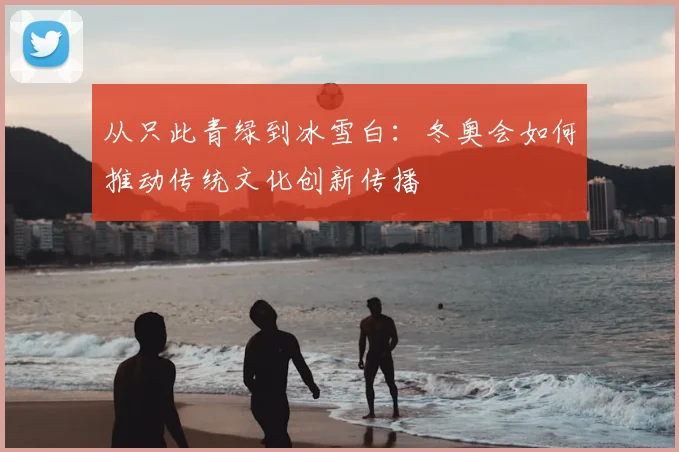 从只此青绿到冰雪白:冬奥会如何推动传统文化创新传播