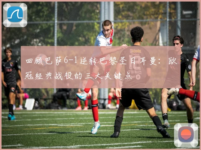 回顾巴萨6-1逆转巴黎圣日耳曼:欧冠经典战役的三大关键点