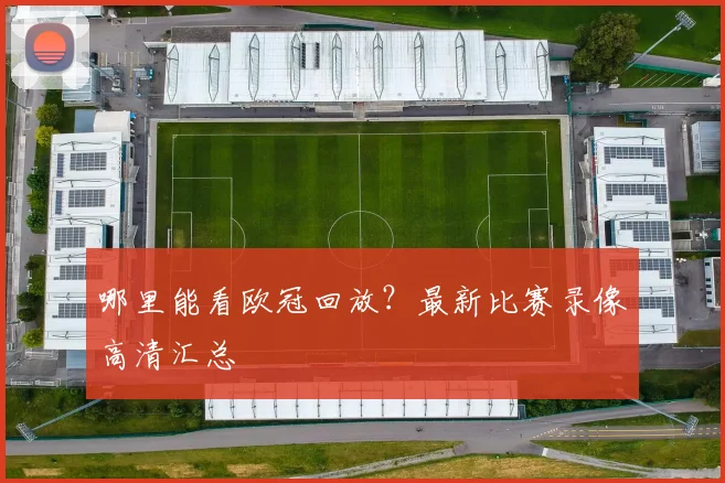 哪里能看欧冠回放？最新比赛录像高清汇总
