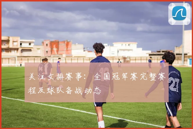 关注女排赛事:全国冠军赛完整赛程及球队备战动态
