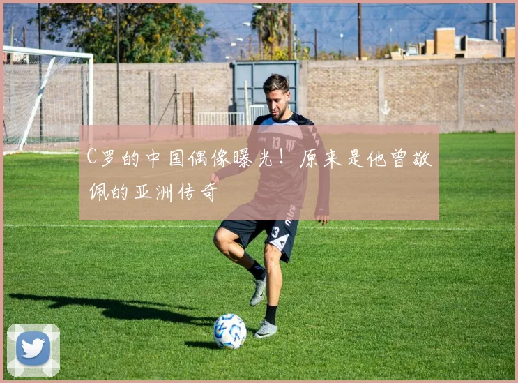 C罗的中国偶像曝光！原来是他曾敬佩的亚洲传奇