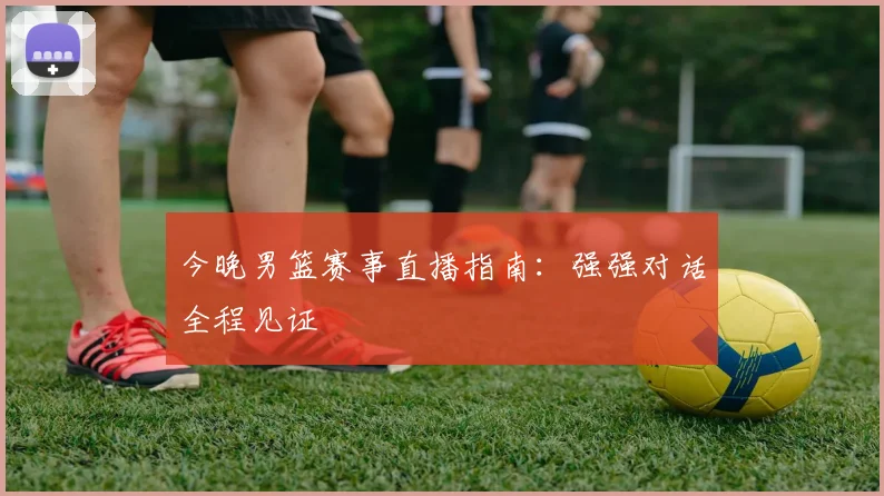 今晚男篮赛事直播指南:强强对话全程见证